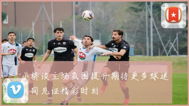 小桥谈主场氛围提升期待更多球迷共同见证精彩时刻