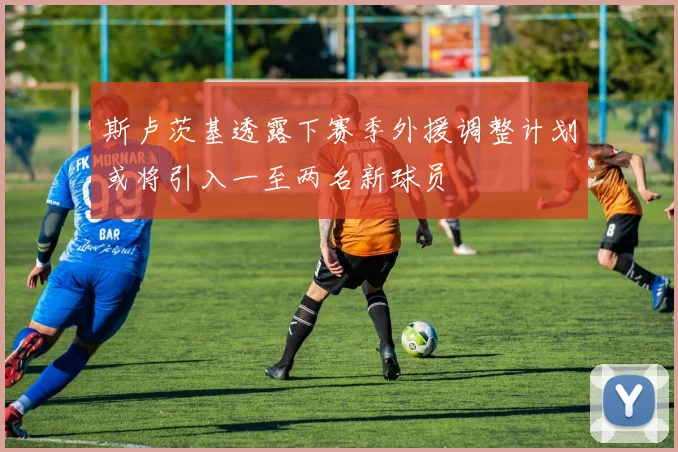 斯卢茨基透露下赛季外援调整计划或将引入一至两名新球员