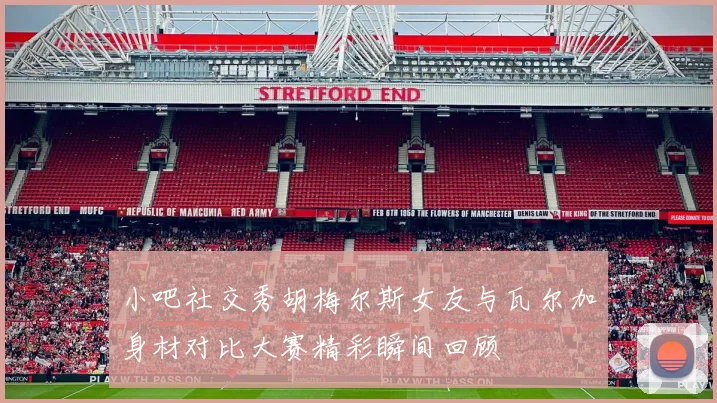 小吧社交秀胡梅尔斯女友与瓦尔加身材对比大赛精彩瞬间回顾