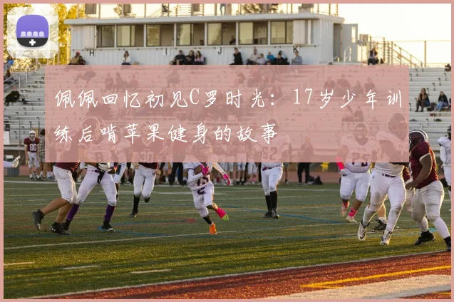 佩佩回忆初见C罗时光：17岁少年训练后啃苹果健身的故事