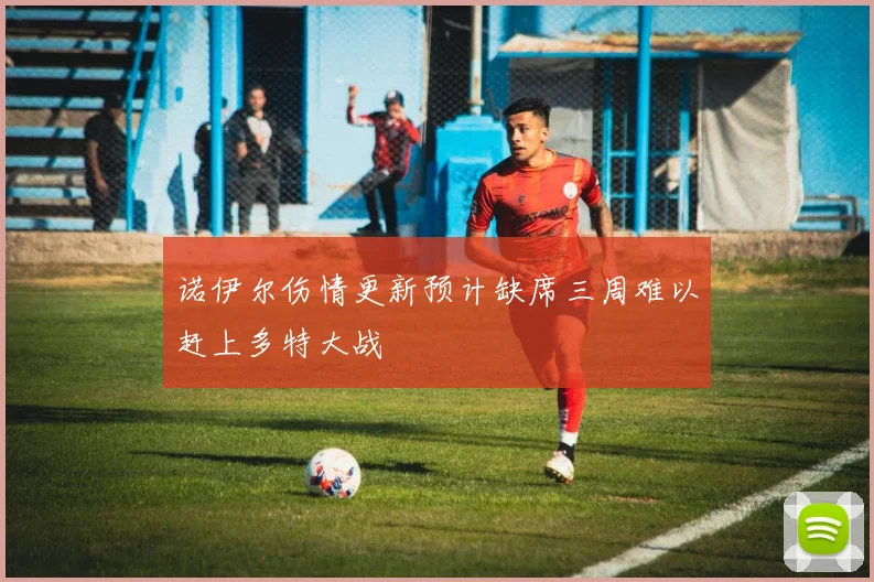 诺伊尔伤情更新预计缺席三周难以赶上多特大战
