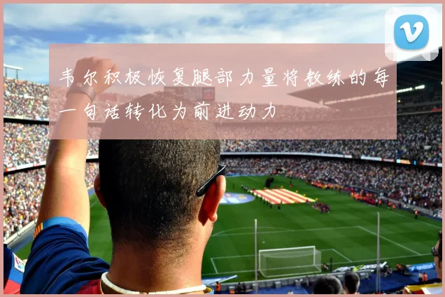 韦尔积极恢复腿部力量将教练的每一句话转化为前进动力