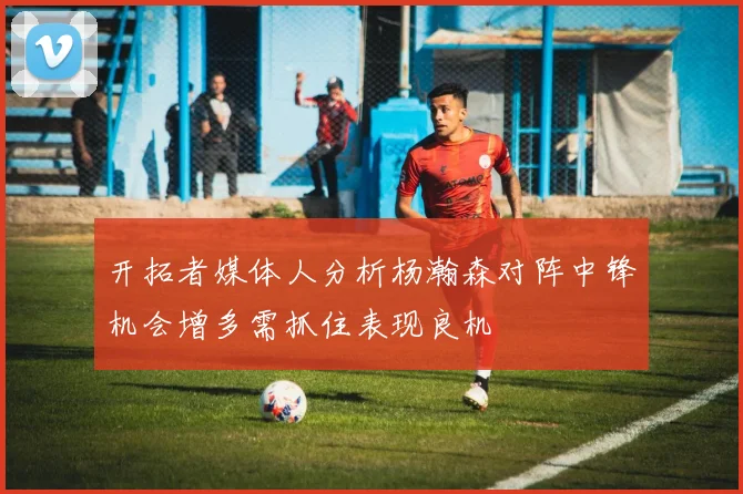 开拓者媒体人分析杨瀚森对阵中锋机会增多需抓住表现良机