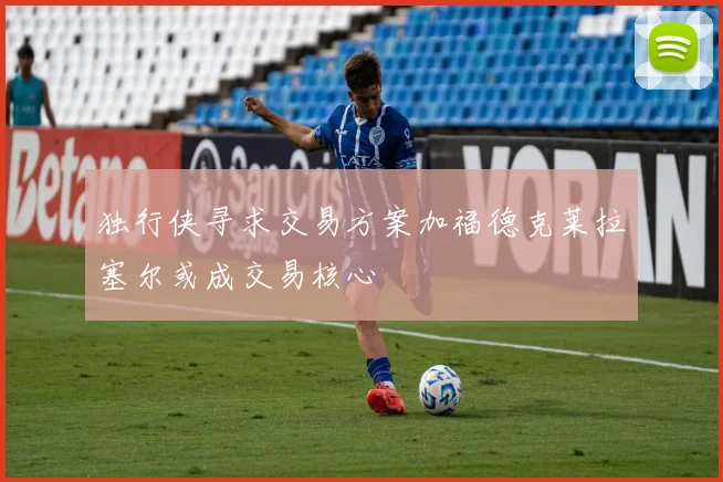 独行侠寻求交易方案加福德克莱拉塞尔或成交易核心