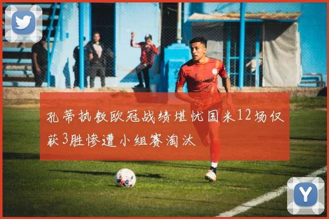 孔蒂执教欧冠战绩堪忧国米12场仅获3胜惨遭小组赛淘汰