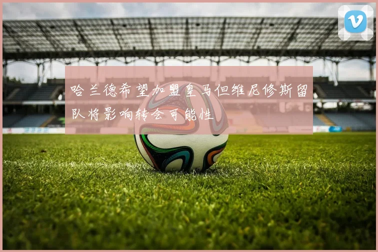 哈兰德希望加盟皇马但维尼修斯留队将影响转会可能性