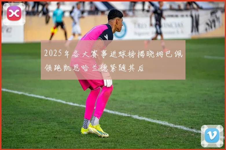 2025年各大赛事进球榜揭晓姆巴佩领跑凯恩哈兰德紧随其后