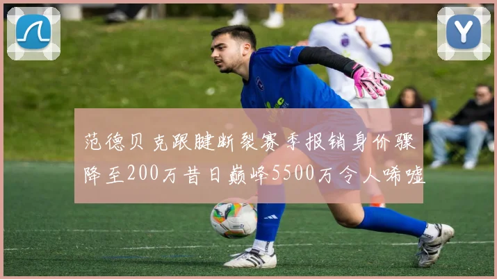 范德贝克跟腱断裂赛季报销身价骤降至200万昔日巅峰5500万令人唏嘘