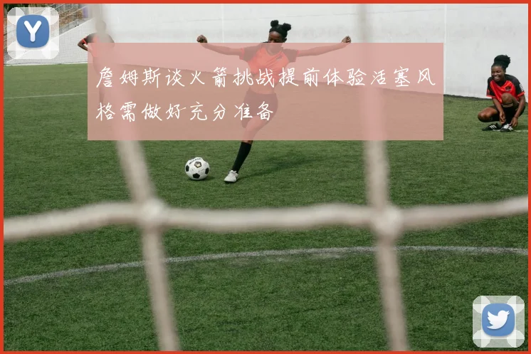 詹姆斯谈火箭挑战提前体验活塞风格需做好充分准备
