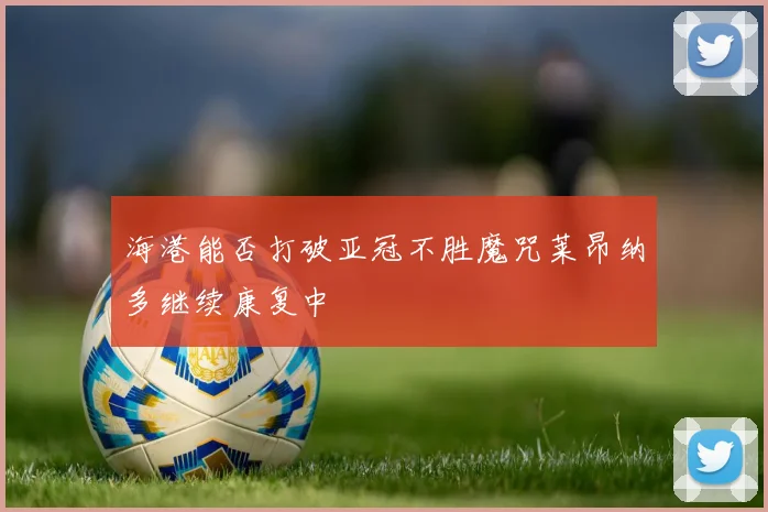 海港能否打破亚冠不胜魔咒莱昂纳多继续康复中