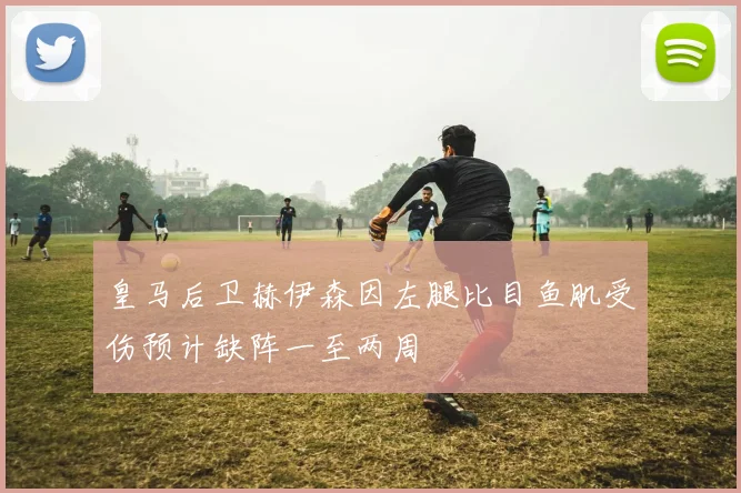 皇马后卫赫伊森因左腿比目鱼肌受伤预计缺阵一至两周