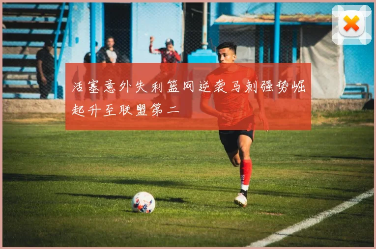 活塞意外失利篮网逆袭马刺强势崛起升至联盟第二