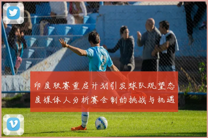 印度联赛重启计划引发球队观望态度媒体人分析赛会制的挑战与机遇