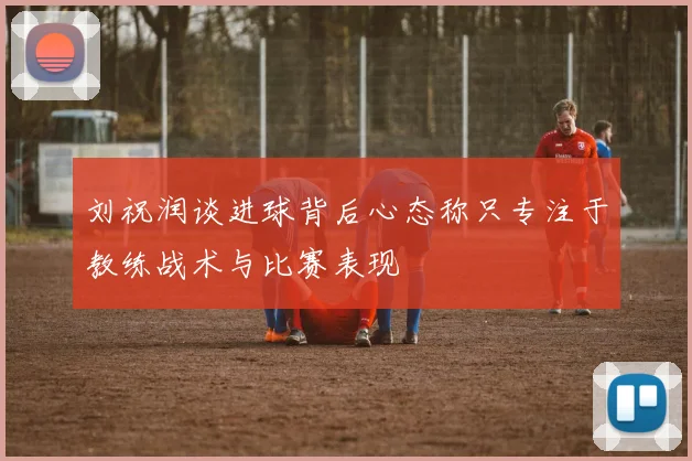 刘祝润谈进球背后心态称只专注于教练战术与比赛表现