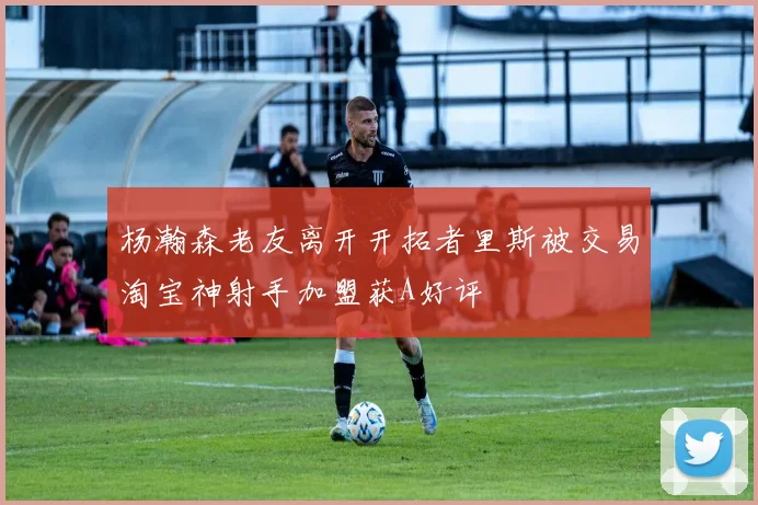 杨瀚森老友离开开拓者里斯被交易淘宝神射手加盟获A好评