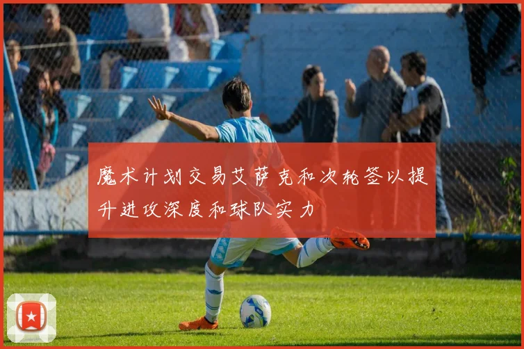 魔术计划交易艾萨克和次轮签以提升进攻深度和球队实力