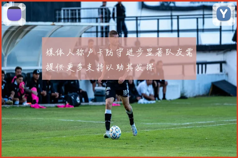 媒体人称卢卡防守进步显著队友需提供更多支持以助其发挥