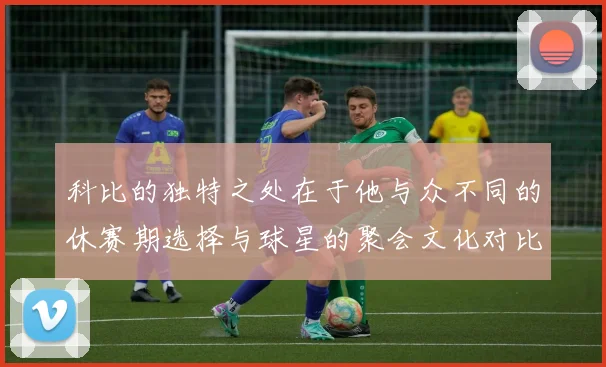 科比的独特之处在于他与众不同的休赛期选择与球星的聚会文化对比