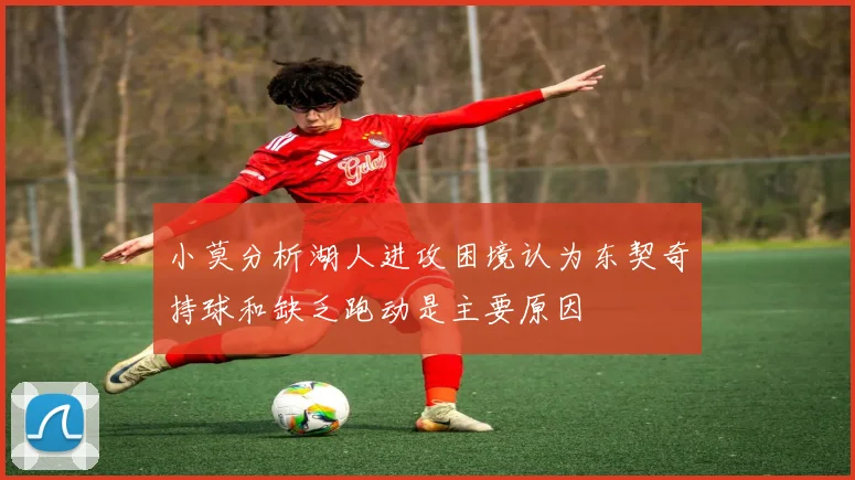 小莫分析湖人进攻困境认为东契奇持球和缺乏跑动是主要原因