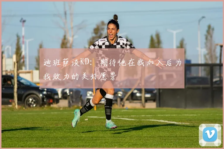 迪班萨谈KD：期待他在我加入后为我效力的美好愿景