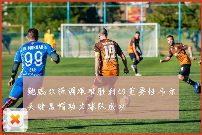鲍威尔强调艰难胜利的重要性韦尔关键盖帽助力球队成功