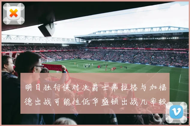 明日独行侠对决爵士弗拉格与加福德出战可能性低华盛顿出战几率较高