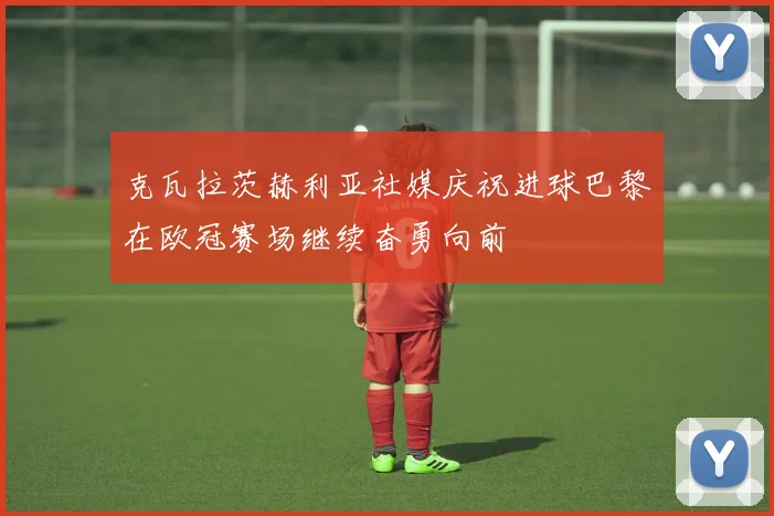克瓦拉茨赫利亚社媒庆祝进球巴黎在欧冠赛场继续奋勇向前