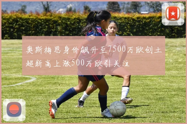 奥斯梅恩身价飙升至7500万欧创土超新高上涨500万欧引关注