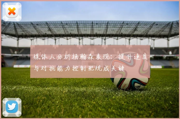 媒体人分析杨瀚森表现：提升速度与对抗能力控制犯规成关键