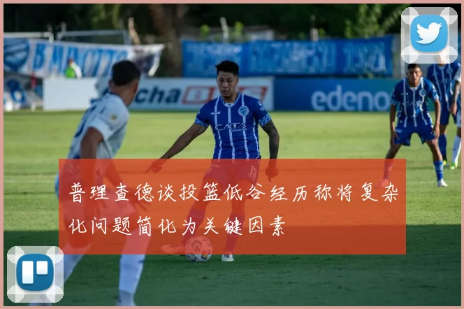 普理查德谈投篮低谷经历称将复杂化问题简化为关键因素
