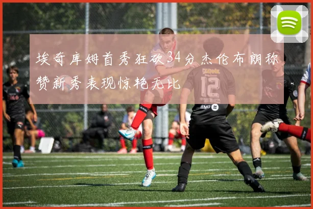 埃奇库姆首秀狂砍34分杰伦布朗称赞新秀表现惊艳无比