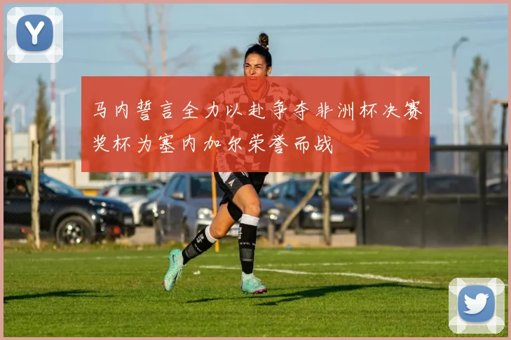 马内誓言全力以赴争夺非洲杯决赛奖杯为塞内加尔荣誉而战