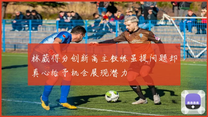 林葳得分创新高主教练虽提问题却真心给予机会展现潜力
