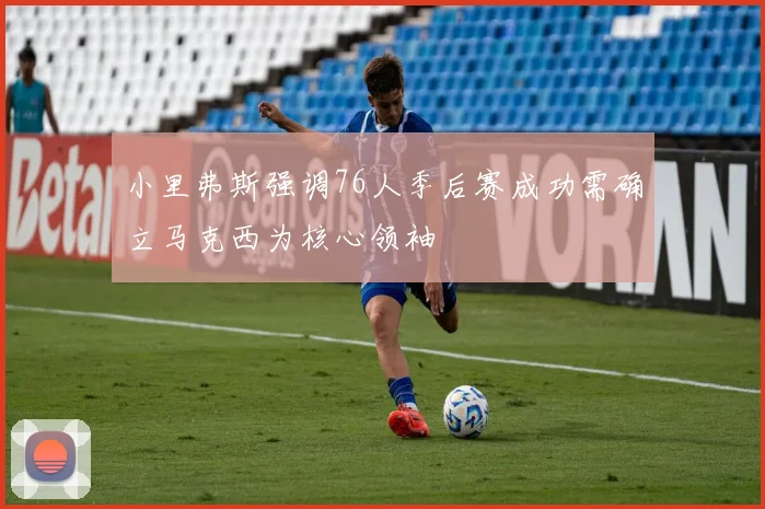 小里弗斯强调76人季后赛成功需确立马克西为核心领袖
