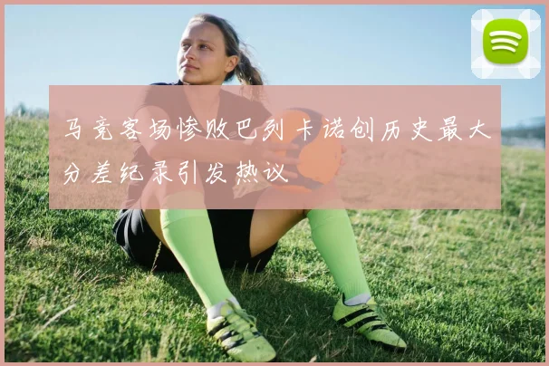 马竞客场惨败巴列卡诺创历史最大分差纪录引发热议