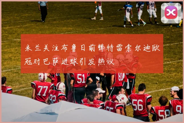 米兰关注布鲁日前锋特雷索尔迪欧冠对巴萨进球引发热议