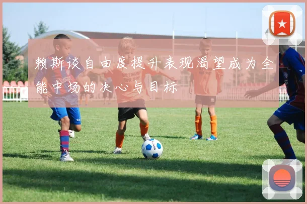 赖斯谈自由度提升表现渴望成为全能中场的决心与目标